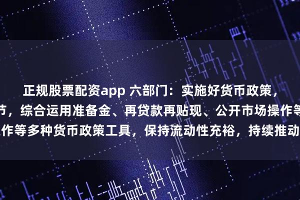 正规股票配资app 六部门：实施好货币政策，加强逆周期和跨周期调节，综合运用准备金、再贷款再贴现、公开市场操作等多种货币政策工具，保持流动性充裕，持续推动社会综合融资成本下降