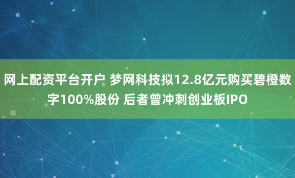 网上配资平台开户 梦网科技拟12.8亿元购买碧橙数字100%股份 后者曾冲刺创业板IPO