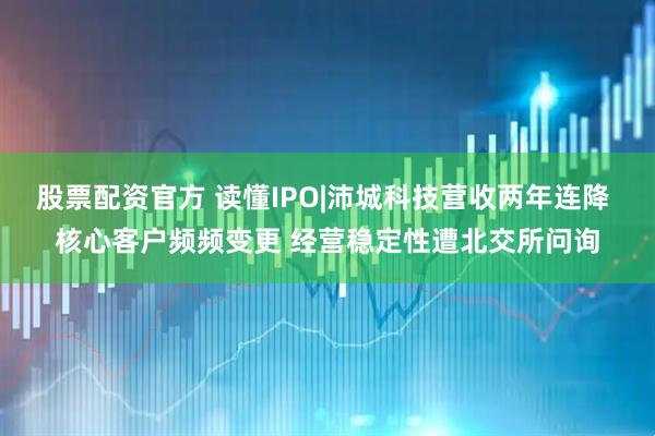股票配资官方 读懂IPO|沛城科技营收两年连降 核心客户频频变更 经营稳定性遭北交所问询