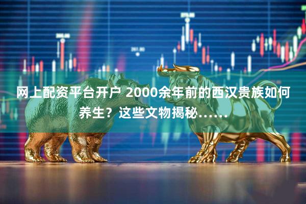 网上配资平台开户 2000余年前的西汉贵族如何养生？这些文物揭秘……