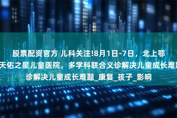 股票配资官方 儿科关注!8月1日-7日，北上鄂儿科大咖齐聚武汉天佑之星儿童医院，多学科联合义诊解决儿童成长难题_康复_孩子_影响