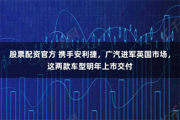股票配资官方 携手安利捷，广汽进军英国市场，这两款车型明年上市交付