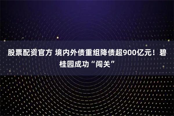 股票配资官方 境内外债重组降债超900亿元！碧桂园成功“闯关”