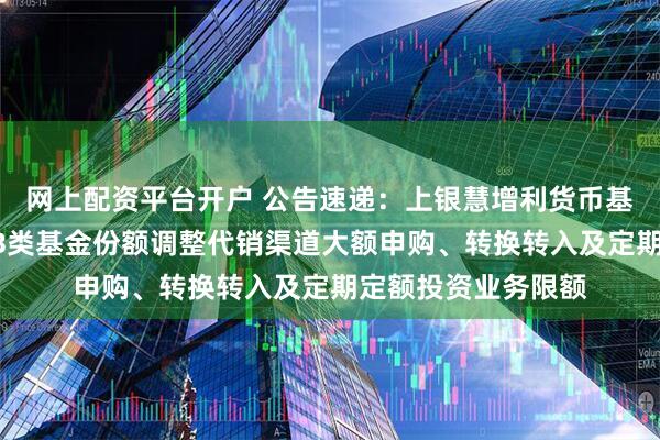 网上配资平台开户 公告速递：上银慧增利货币基金A类基金份额、B类基金份额调整代销渠道大额申购、转换转入及定期定额投资业务限额